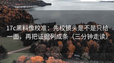 17c黑料像校准：先校镜头是不是只给一面，再把证据列成条（三分钟走读）