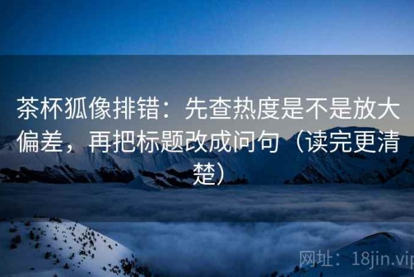 茶杯狐像排错：先查热度是不是放大偏差，再把标题改成问句（读完更清楚）