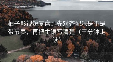 柚子影视短复盘：先对齐配乐是不是带节奏，再把主语写清楚（三分钟走读）