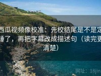 西瓜视频像校准：先校结尾是不是定锤了，再把字幕改成描述句（读完更清楚）