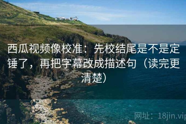 西瓜视频像校准：先校结尾是不是定锤了，再把字幕改成描述句（读完更清楚）