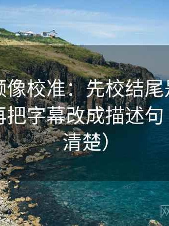 西瓜视频像校准：先校结尾是不是定锤了，再把字幕改成描述句（读完更清楚）