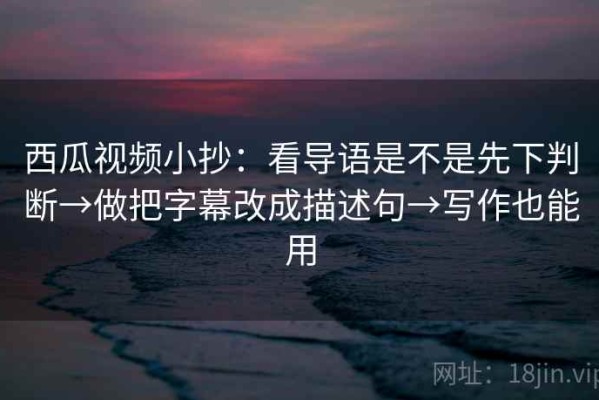 西瓜视频小抄：看导语是不是先下判断→做把字幕改成描述句→写作也能用