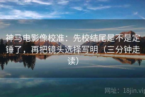 神马电影像校准：先校结尾是不是定锤了，再把镜头选择写明（三分钟走读）