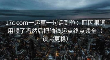 17c com一起草一句话到位：盯因果词用顺了吗然后把轴线起点终点读全（读完更稳）