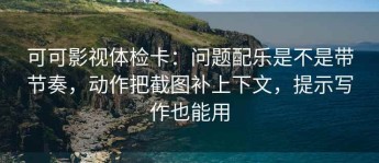可可影视体检卡：问题配乐是不是带节奏，动作把截图补上下文，提示写作也能用