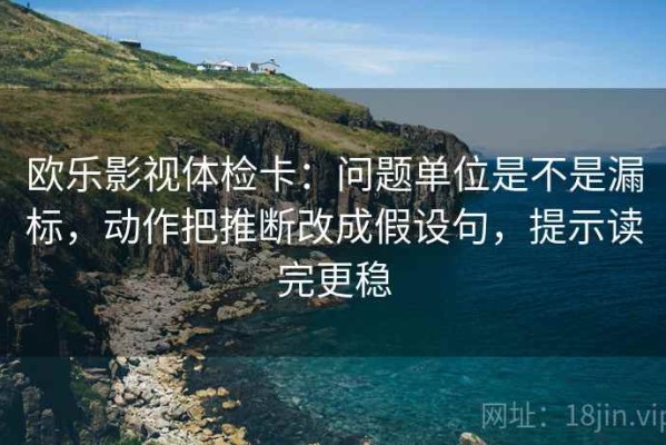 欧乐影视体检卡：问题单位是不是漏标，动作把推断改成假设句，提示读完更稳