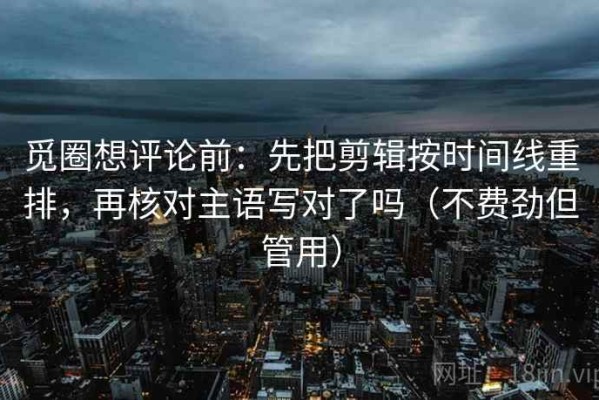 觅圈想评论前：先把剪辑按时间线重排，再核对主语写对了吗（不费劲但管用）