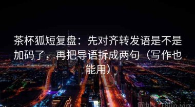 茶杯狐短复盘：先对齐转发语是不是加码了，再把导语拆成两句（写作也能用）