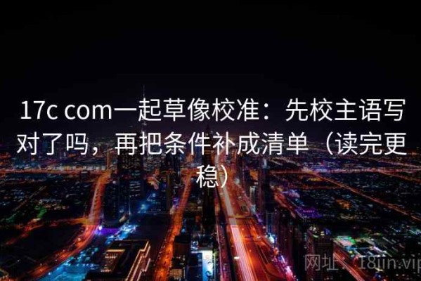 17c com一起草像校准：先校主语写对了吗，再把条件补成清单（读完更稳）