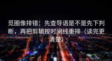 觅圈像排错：先查导语是不是先下判断，再把剪辑按时间线重排（读完更清楚）