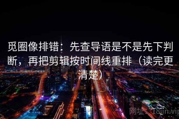 觅圈像排错：先查导语是不是先下判断，再把剪辑按时间线重排（读完更清楚）
