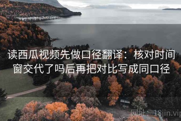 读西瓜视频先做口径翻译：核对时间窗交代了吗后再把对比写成同口径
