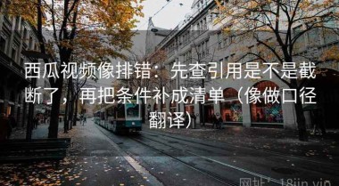 西瓜视频像排错：先查引用是不是截断了，再把条件补成清单（像做口径翻译）