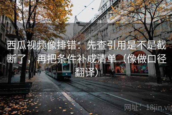 西瓜视频像排错：先查引用是不是截断了，再把条件补成清单（像做口径翻译）