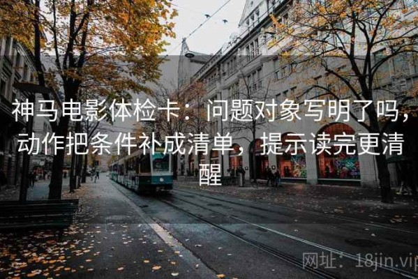 神马电影体检卡：问题对象写明了吗，动作把条件补成清单，提示读完更清醒