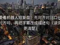 爱看机器人短复盘：先对齐对比口径对齐吗，再把字幕改成描述句（读完更清楚）