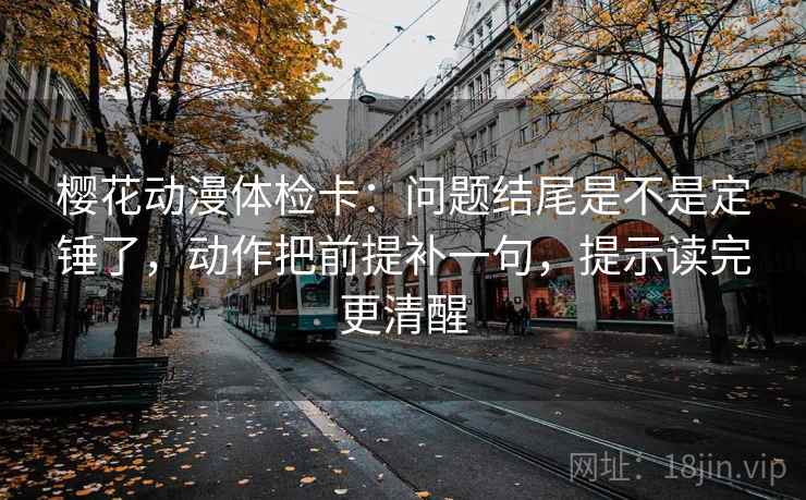 樱花动漫体检卡：问题结尾是不是定锤了，动作把前提补一句，提示读完更清醒