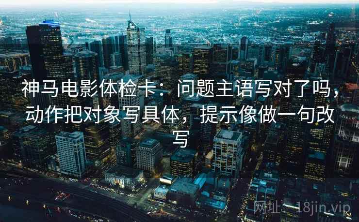 神马电影体检卡：问题主语写对了吗，动作把对象写具体，提示像做一句改写