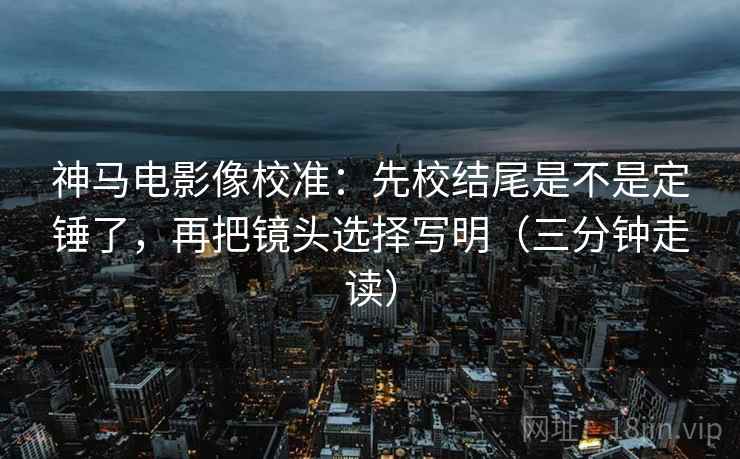 神马电影像校准:先校结尾是不是定锤了,再把镜头选择写明(三分钟走读) 神马电影像校准:先校结尾是不是定锤了,再把镜头选择写明(三分钟走读)