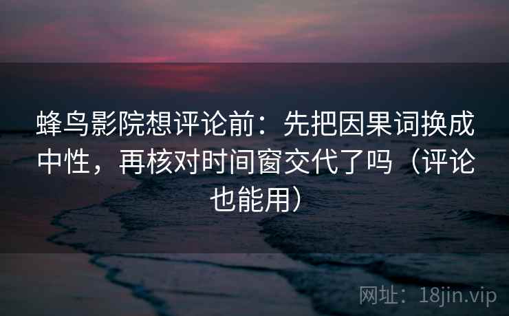蜂鸟影院想评论前:先把因果词换成中性,再核对时间窗交代了吗(评论也能用) 蜂鸟影院想评论前:先把因果词换成中性,再核对时间窗交代了吗(评论也能用)