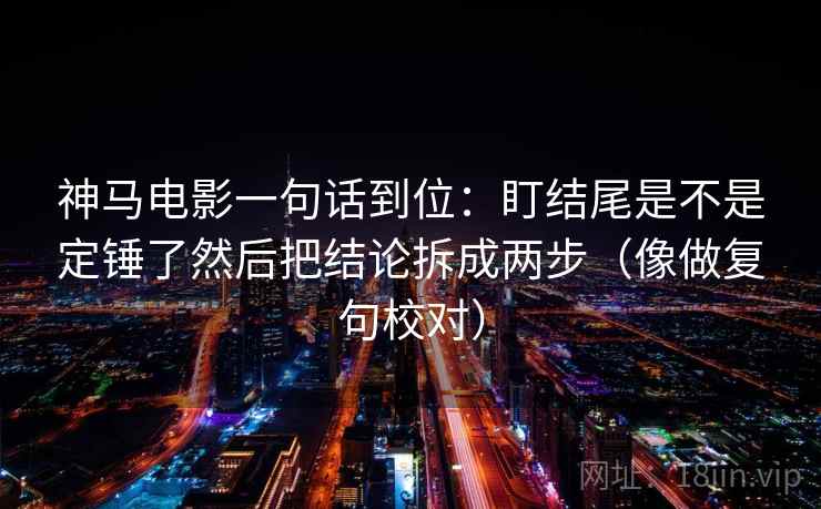 神马电影一句话到位:盯结尾是不是定锤了然后把结论拆成两步(像做复句校对) 神马电影一句话到位:盯结尾是不是定锤了然后把结论拆成两步(像做复句校对)