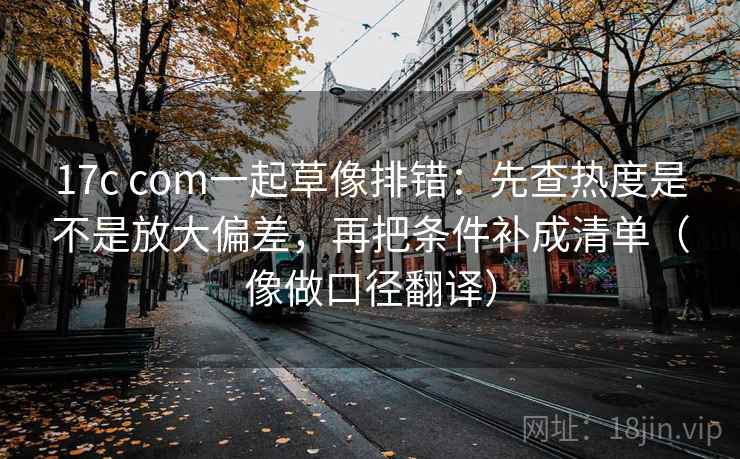 17c com一起草像排错：先查热度是不是放大偏差，再把条件补成清单（像做口径翻译）