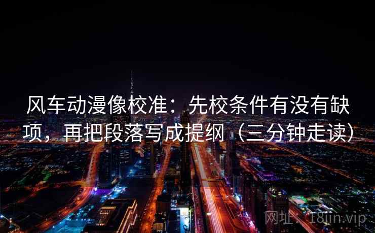 风车动漫像校准：先校条件有没有缺项，再把段落写成提纲（三分钟走读）