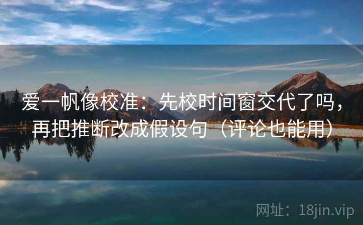 爱一帆像校准：先校时间窗交代了吗，再把推断改成假设句（评论也能用）
