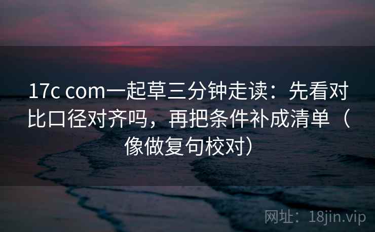 17c com一起草三分钟走读:先看对比口径对齐吗,再把条件补成清单(像做复句校对) 17c com一起草三分钟走读:先看对比口径对齐吗,再把条件补成清单(像做复句校对)