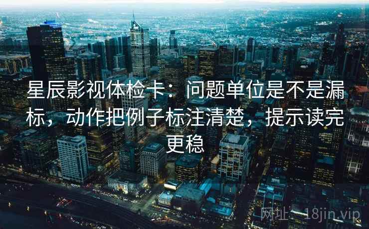 星辰影视体检卡：问题单位是不是漏标，动作把例子标注清楚，提示读完更稳