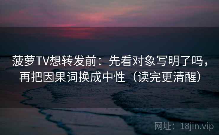 菠萝TV想转发前：先看对象写明了吗，再把因果词换成中性（读完更清醒）