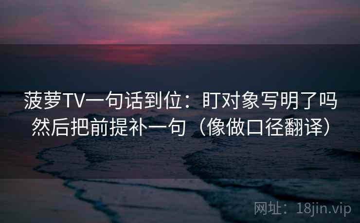 菠萝TV一句话到位：盯对象写明了吗然后把前提补一句（像做口径翻译）