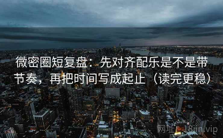 微密圈短复盘：先对齐配乐是不是带节奏，再把时间写成起止（读完更稳）