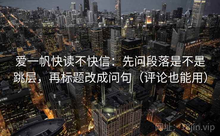 爱一帆快读不快信:先问段落是不是跳层,再标题改成问句(评论也能用) 爱一帆快读不快信:先问段落是不是跳层,再标题改成问句(评论也能用)