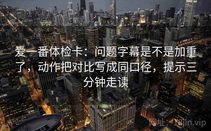 爱一番体检卡：问题字幕是不是加重了，动作把对比写成同口径，提示三分钟走读