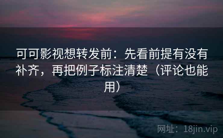 可可影视想转发前：先看前提有没有补齐，再把例子标注清楚（评论也能用）