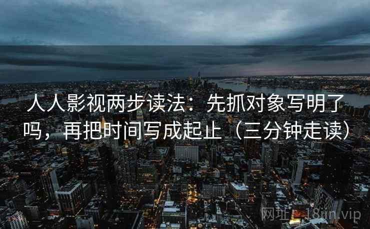 人人影视两步读法：先抓对象写明了吗，再把时间写成起止（三分钟走读）