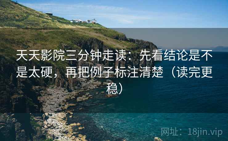 天天影院三分钟走读：先看结论是不是太硬，再把例子标注清楚（读完更稳）