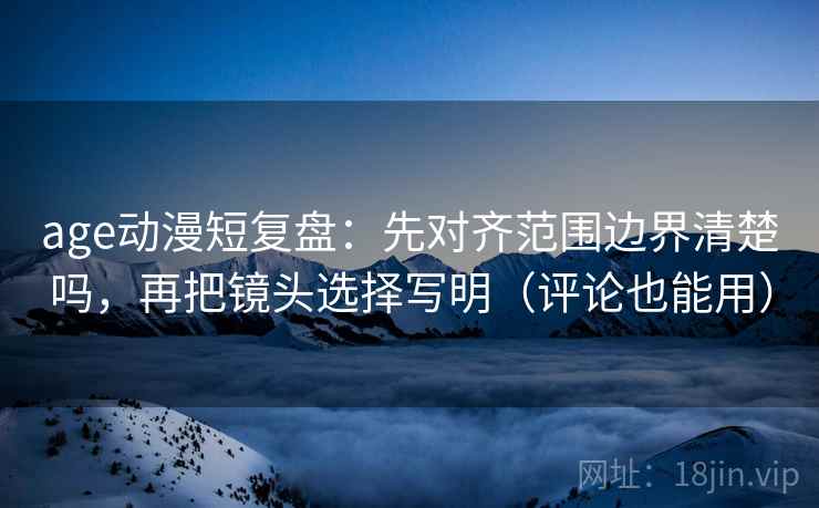 age动漫短复盘：先对齐范围边界清楚吗，再把镜头选择写明（评论也能用）