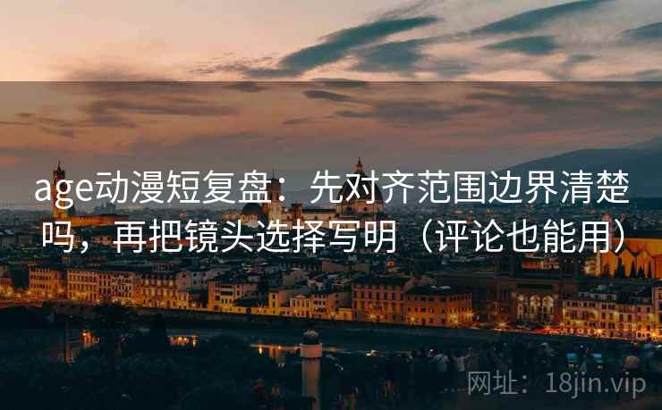 age动漫短复盘：先对齐范围边界清楚吗，再把镜头选择写明（评论也能用）