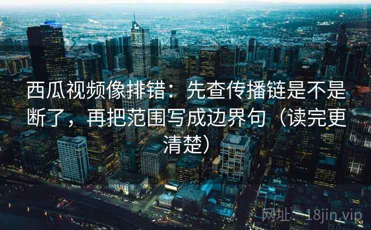 西瓜视频像排错：先查传播链是不是断了，再把范围写成边界句（读完更清楚）