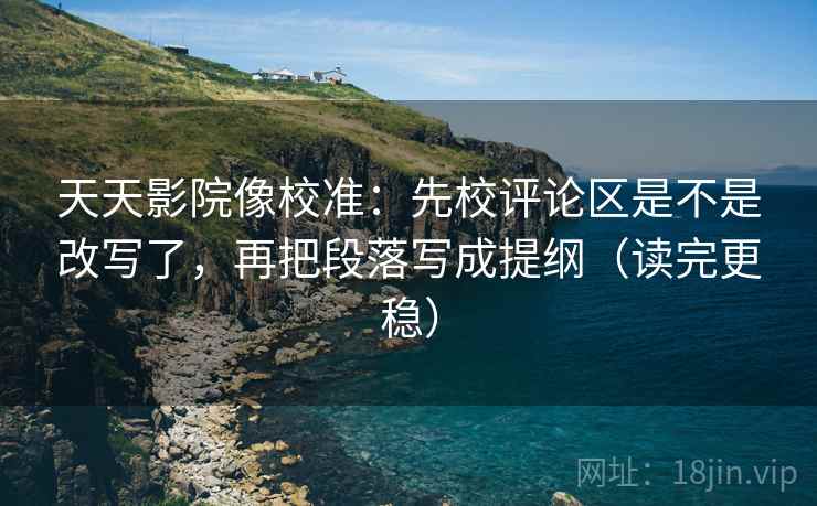 天天影院像校准：先校评论区是不是改写了，再把段落写成提纲（读完更稳）