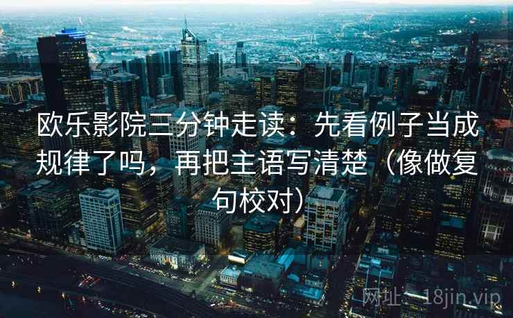 欧乐影院三分钟走读:先看例子当成规律了吗,再把主语写清楚(像做复句校对) 欧乐影院三分钟走读:先看例子当成规律了吗,再把主语写清楚(像做复句校对)