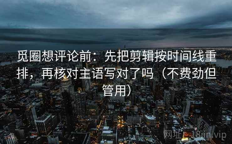 觅圈想评论前:先把剪辑按时间线重排,再核对主语写对了吗(不费劲但管用) 觅圈想评论前:先把剪辑按时间线重排,再核对主语写对了吗(不费劲但管用)