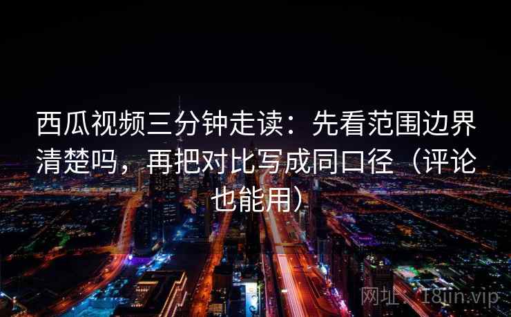 西瓜视频三分钟走读：先看范围边界清楚吗，再把对比写成同口径（评论也能用）