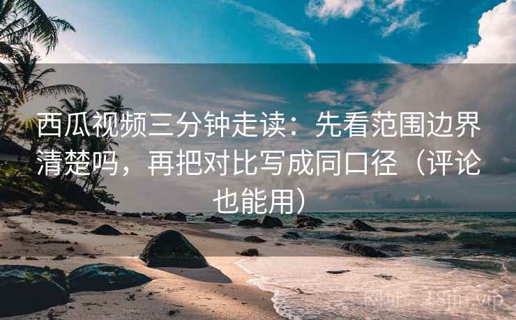 西瓜视频三分钟走读：先看范围边界清楚吗，再把对比写成同口径（评论也能用）