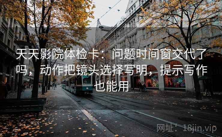 天天影院体检卡：问题时间窗交代了吗，动作把镜头选择写明，提示写作也能用