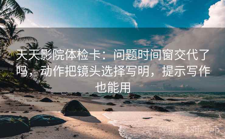 天天影院体检卡：问题时间窗交代了吗，动作把镜头选择写明，提示写作也能用