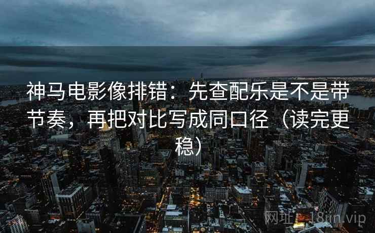 神马电影像排错：先查配乐是不是带节奏，再把对比写成同口径（读完更稳）